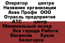 Оператор Call-центра › Название организации ­ Аква Профи, ООО › Отрасль предприятия ­ АТС, call-центр › Минимальный оклад ­ 22 000 - Все города Работа » Вакансии   . Крым,Белогорск